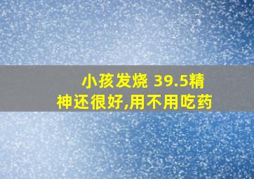 小孩发烧 39.5精神还很好,用不用吃药